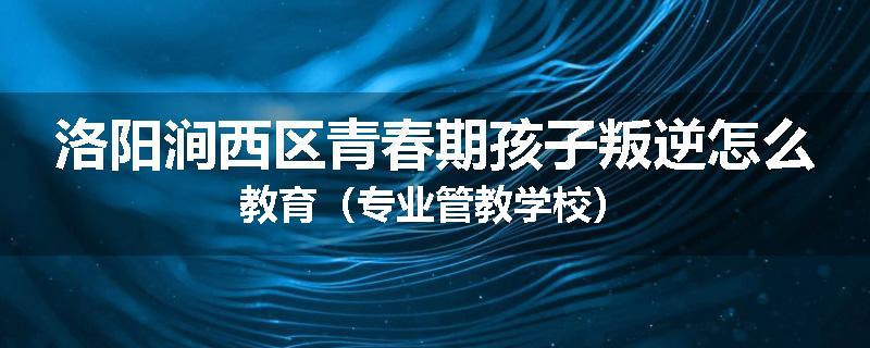 洛阳涧西区青春期孩子叛逆怎么教育（专业管教学校）
