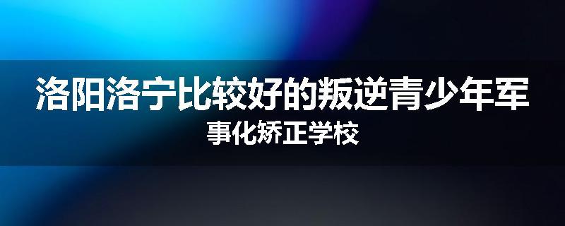 洛阳洛宁比较好的叛逆青少年军事化矫正学校