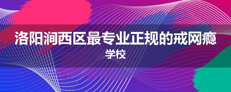 洛阳涧西区最专业正规的戒网瘾学校