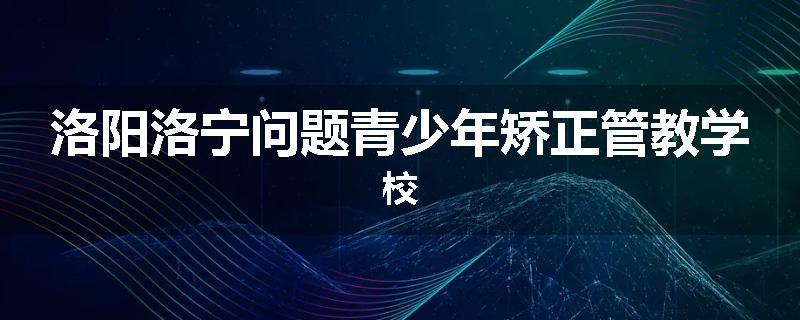洛阳洛宁问题青少年矫正管教学校