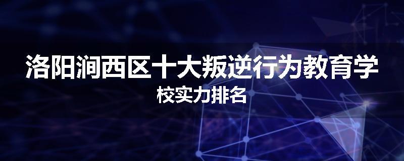 洛阳涧西区十大叛逆行为教育学校实力排名