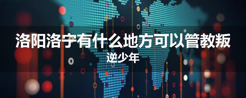 洛阳洛宁有什么地方可以管教叛逆少年