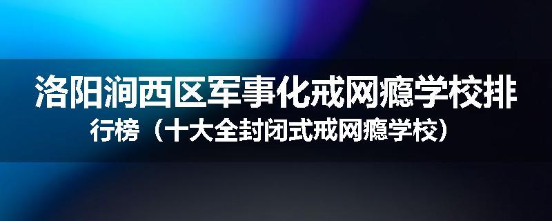 洛阳涧西区军事化戒网瘾学校排行榜（十大全封闭式戒网瘾学校）