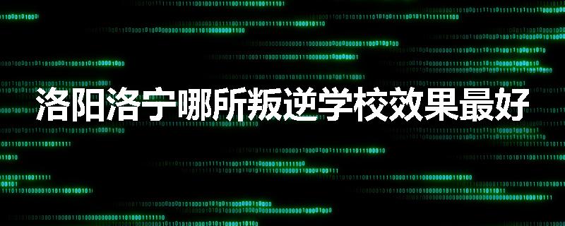 洛阳洛宁哪所叛逆学校效果最好