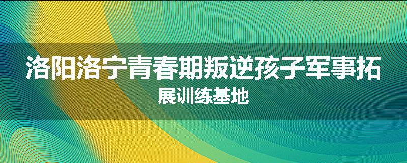洛阳洛宁青春期叛逆孩子军事拓展训练基地