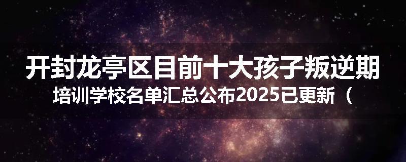 开封龙亭区目前十大孩子叛逆期培训学校名单汇总公布2025已更新（家长首选）