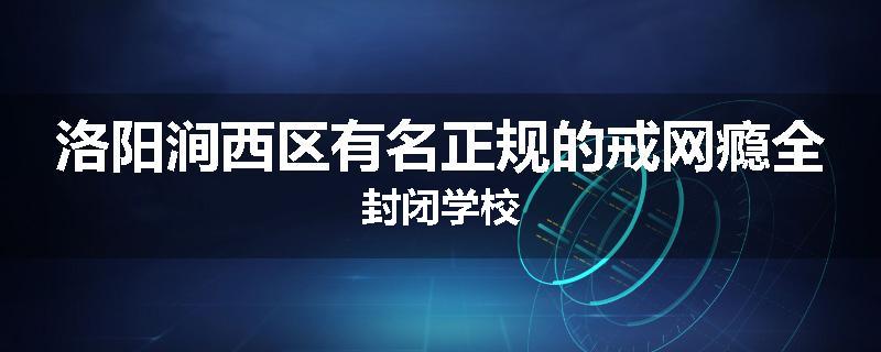 洛阳涧西区有名正规的戒网瘾全封闭学校