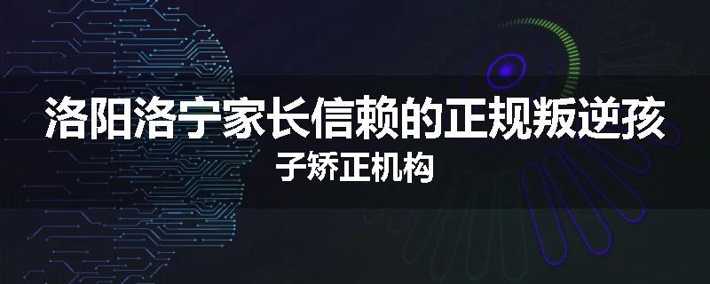 洛阳洛宁家长信赖的正规叛逆孩子矫正机构