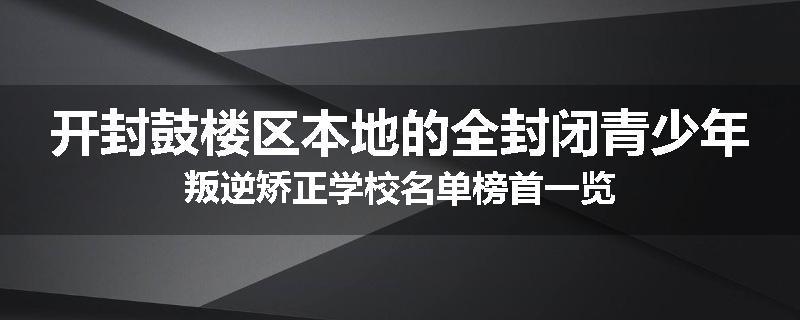开封鼓楼区本地的全封闭青少年叛逆矫正学校名单榜首一览