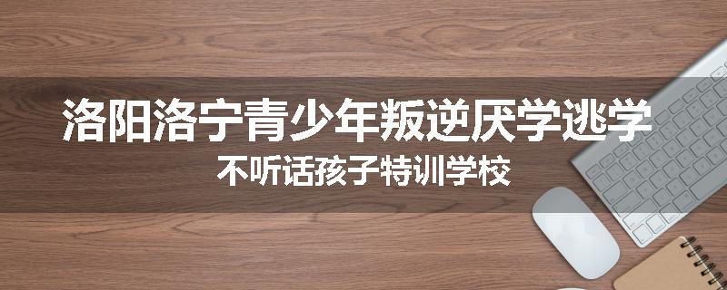 洛阳洛宁青少年叛逆厌学逃学 不听话孩子特训学校