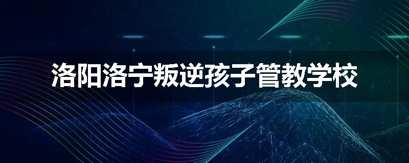 洛阳洛宁叛逆孩子管教学校