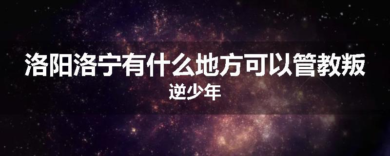 洛阳洛宁有什么地方可以管教叛逆少年