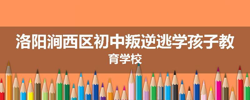 洛阳涧西区初中叛逆逃学孩子教育学校