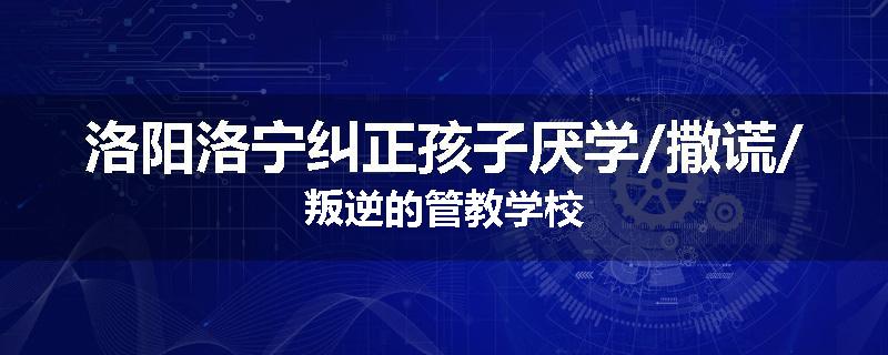 洛阳洛宁纠正孩子厌学/撒谎/叛逆的管教学校