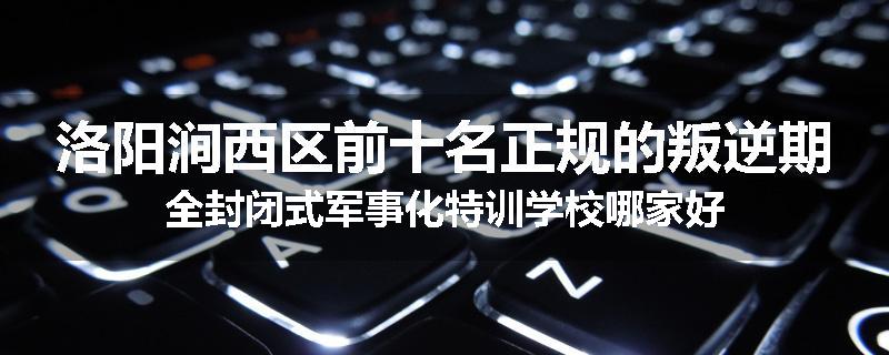 洛阳涧西区前十名正规的叛逆期全封闭式军事化特训学校哪家好