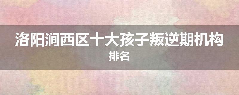 洛阳涧西区十大孩子叛逆期机构排名