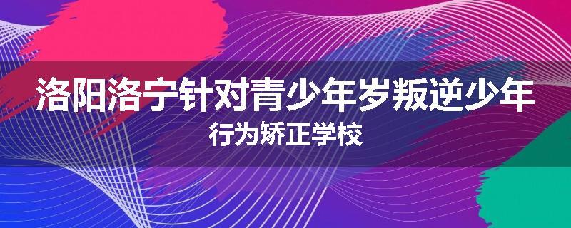 洛阳洛宁针对青少年岁叛逆少年行为矫正学校