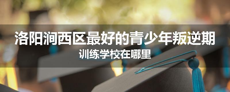 洛阳涧西区最好的青少年叛逆期训练学校在哪里