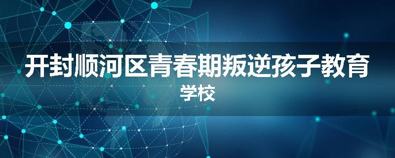 开封顺河区青春期叛逆孩子教育学校