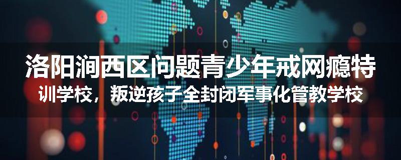 洛阳涧西区问题青少年戒网瘾特训学校，叛逆孩子全封闭军事化管教学校