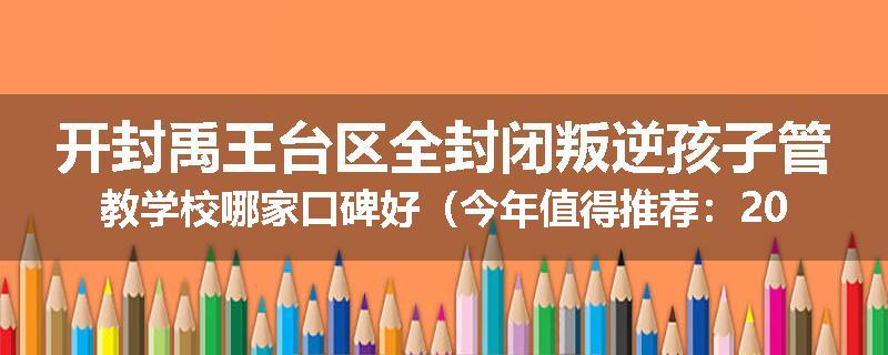 开封禹王台区全封闭叛逆孩子管教学校哪家口碑好（今年值得推荐：2025已更新）