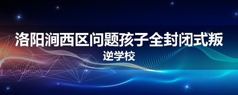 洛阳涧西区问题孩子全封闭式叛逆学校