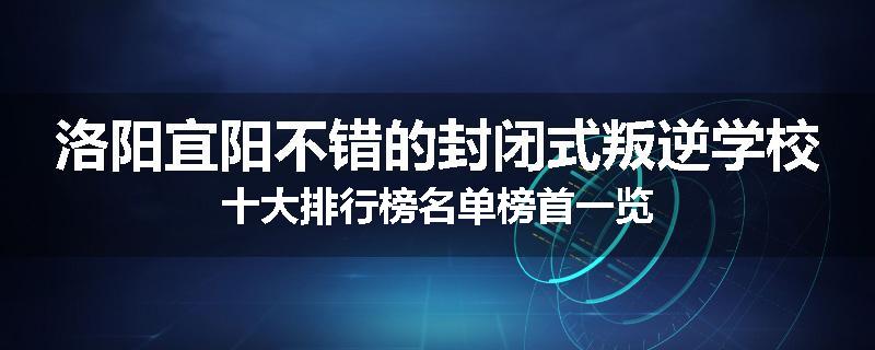 洛阳宜阳不错的封闭式叛逆学校十大排行榜名单榜首一览