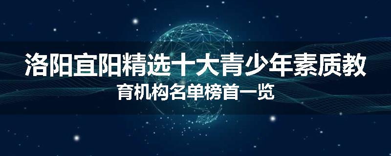 洛阳宜阳精选十大青少年素质教育机构名单榜首一览