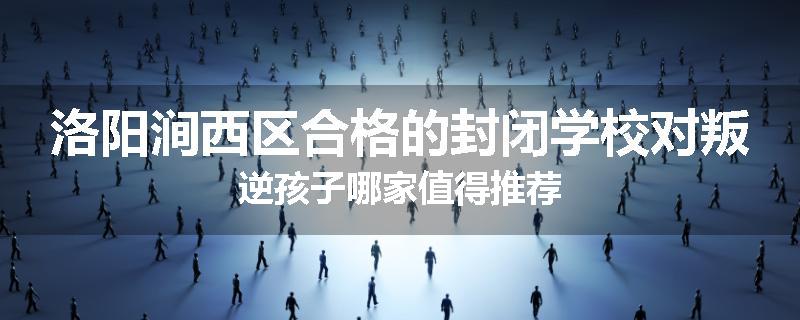 洛阳涧西区合格的封闭学校对叛逆孩子哪家值得推荐