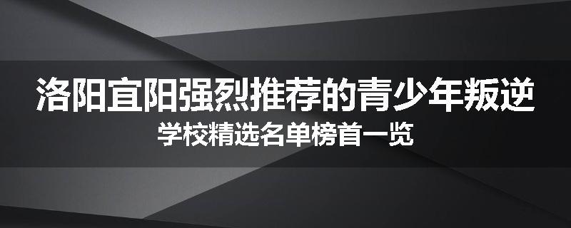 洛阳宜阳强烈推荐的青少年叛逆学校精选名单榜首一览