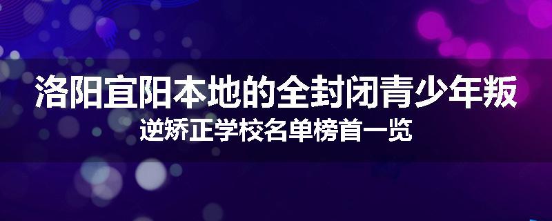 洛阳宜阳本地的全封闭青少年叛逆矫正学校名单榜首一览
