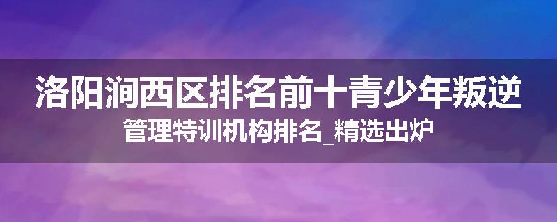 洛阳涧西区排名前十青少年叛逆管理特训机构排名_精选出炉