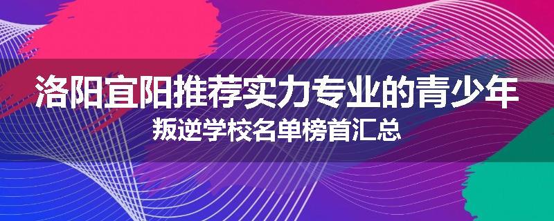 洛阳宜阳推荐实力专业的青少年叛逆学校名单榜首汇总