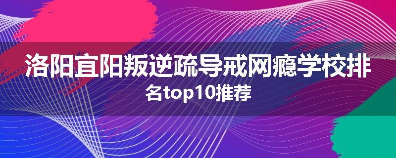 洛阳宜阳叛逆疏导戒网瘾学校排名top10推荐