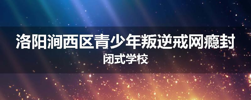 洛阳涧西区青少年叛逆戒网瘾封闭式学校