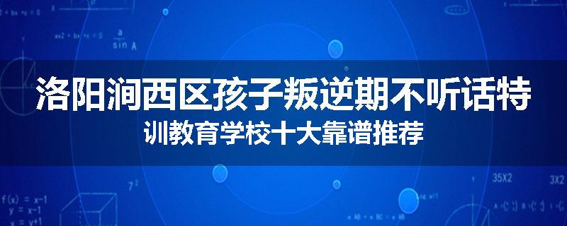 洛阳涧西区孩子叛逆期不听话特训教育学校十大靠谱推荐