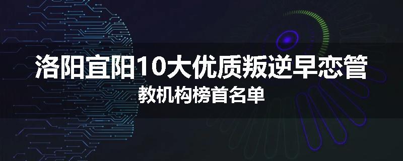 洛阳宜阳10大优质叛逆早恋管教机构榜首名单