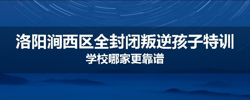 洛阳涧西区全封闭叛逆孩子特训学校哪家更靠谱
