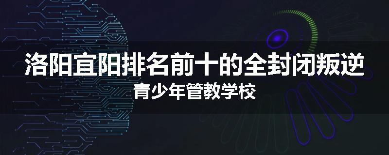 洛阳宜阳排名前十的全封闭叛逆青少年管教学校