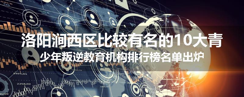 洛阳涧西区比较有名的10大青少年叛逆教育机构排行榜名单出炉