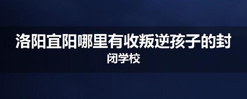洛阳宜阳哪里有收叛逆孩子的封闭学校