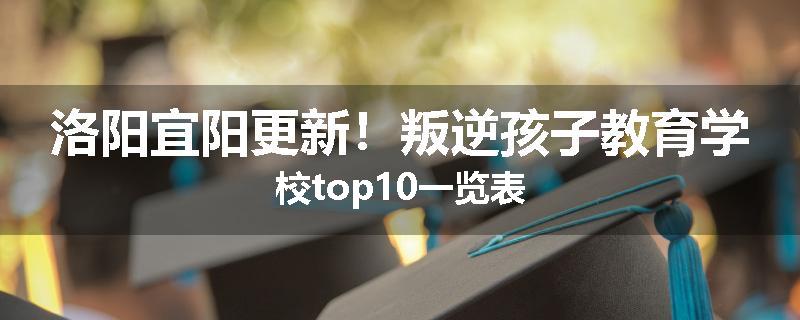 洛阳宜阳更新！叛逆孩子教育学校top10一览表