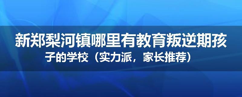 新郑梨河镇哪里有教育叛逆期孩子的学校（实力派，家长推荐）