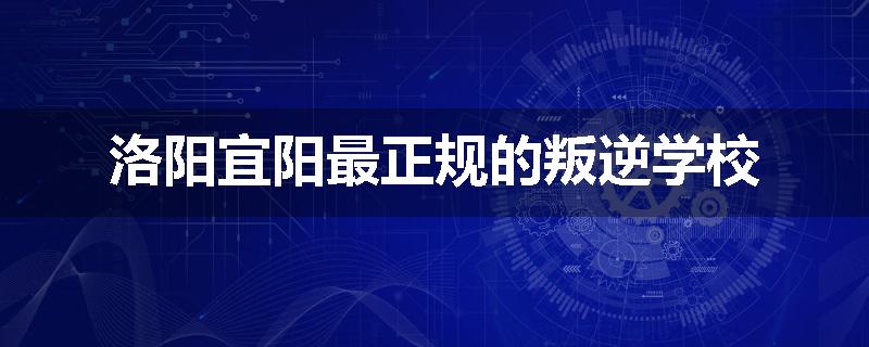 洛阳宜阳最正规的叛逆学校