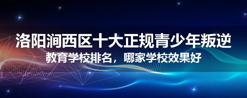洛阳涧西区十大正规青少年叛逆教育学校排名，哪家学校效果好