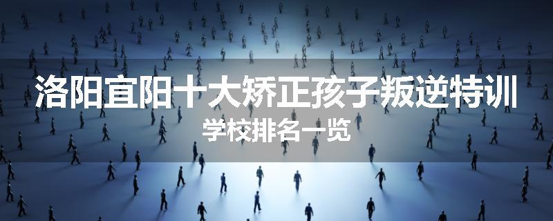洛阳宜阳十大矫正孩子叛逆特训学校排名一览