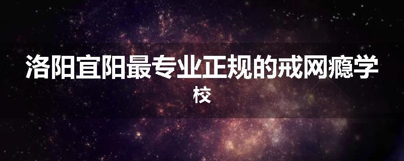 洛阳宜阳最专业正规的戒网瘾学校