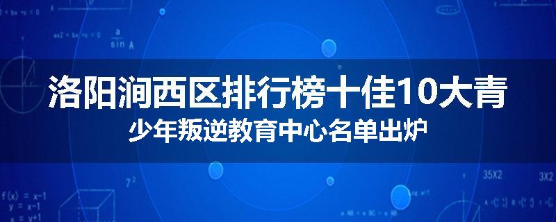 洛阳涧西区排行榜十佳10大青少年叛逆教育中心名单出炉