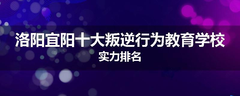 洛阳宜阳十大叛逆行为教育学校实力排名