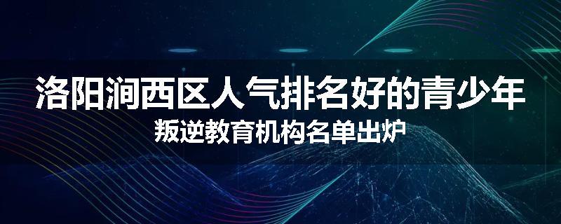 洛阳涧西区人气排名好的青少年叛逆教育机构名单出炉